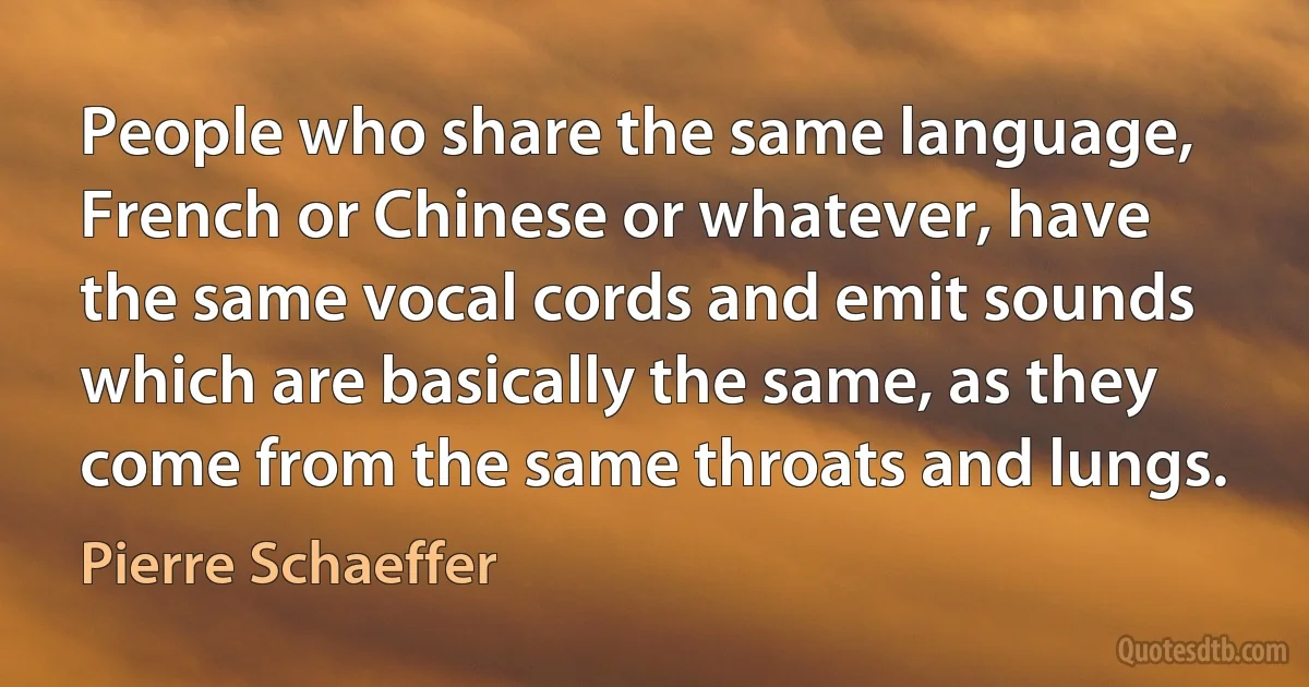 People who share the same language, French or Chinese or whatever, have the same vocal cords and emit sounds which are basically the same, as they come from the same throats and lungs. (Pierre Schaeffer)