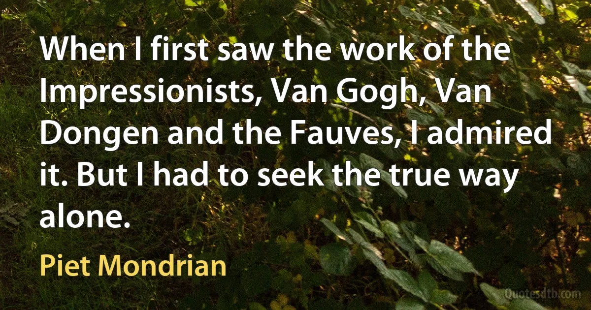 When I first saw the work of the Impressionists, Van Gogh, Van Dongen and the Fauves, I admired it. But I had to seek the true way alone. (Piet Mondrian)