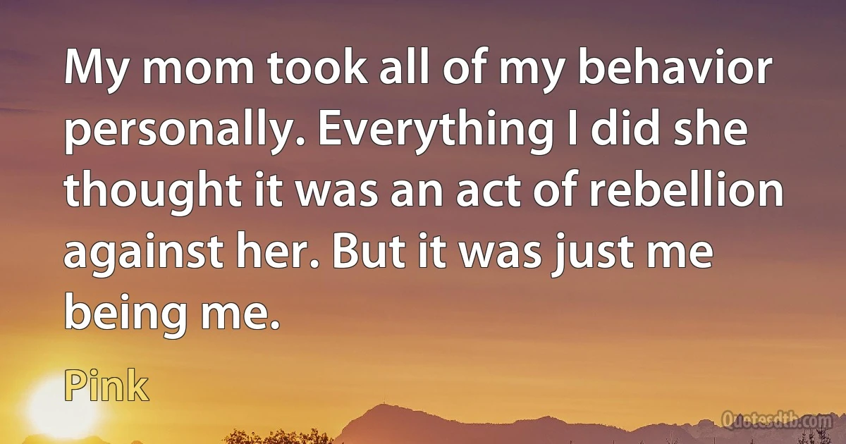 My mom took all of my behavior personally. Everything I did she thought it was an act of rebellion against her. But it was just me being me. (Pink)