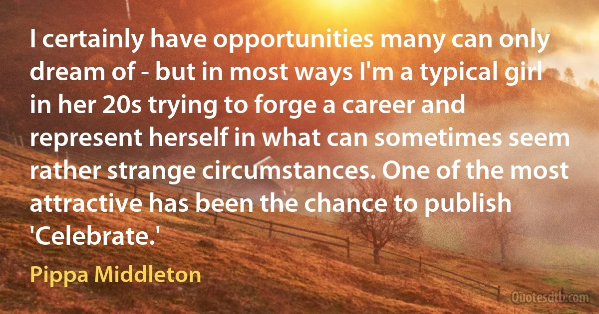 I certainly have opportunities many can only dream of - but in most ways I'm a typical girl in her 20s trying to forge a career and represent herself in what can sometimes seem rather strange circumstances. One of the most attractive has been the chance to publish 'Celebrate.' (Pippa Middleton)