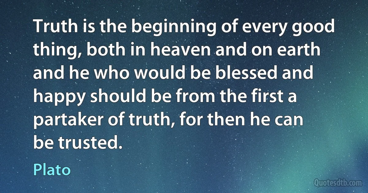 Truth is the beginning of every good thing, both in heaven and on earth and he who would be blessed and happy should be from the first a partaker of truth, for then he can be trusted. (Plato)