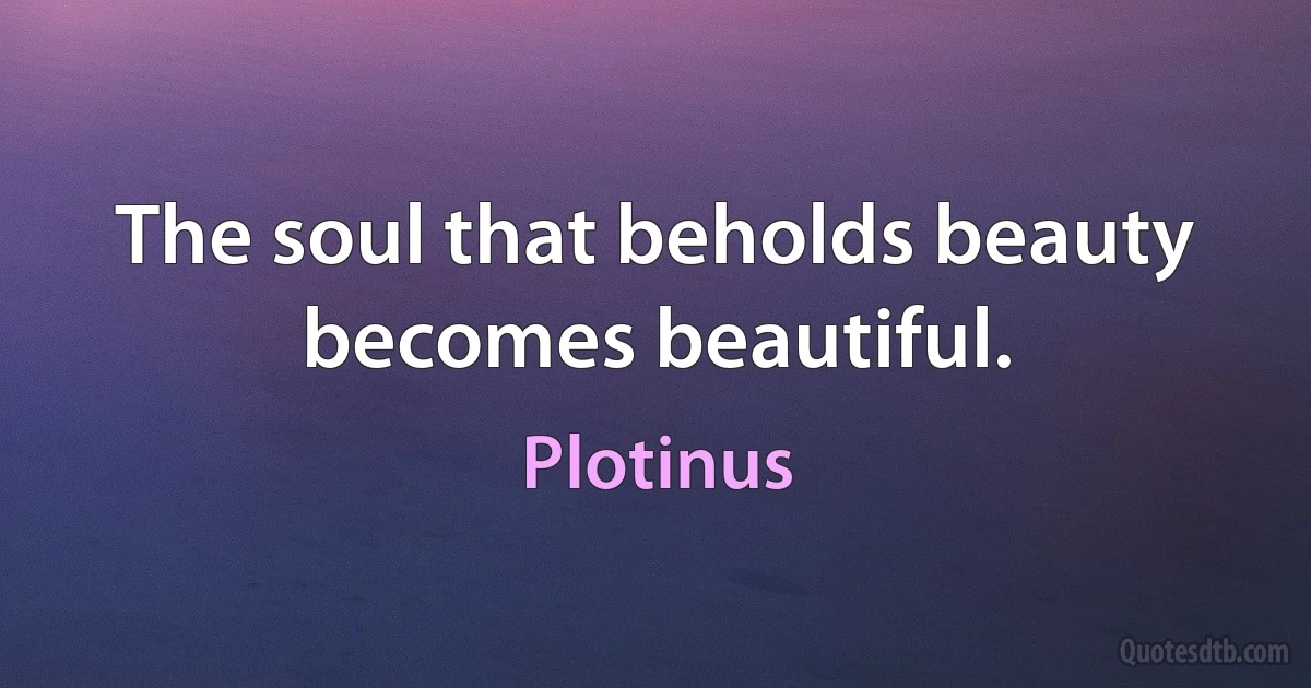 The soul that beholds beauty becomes beautiful. (Plotinus)