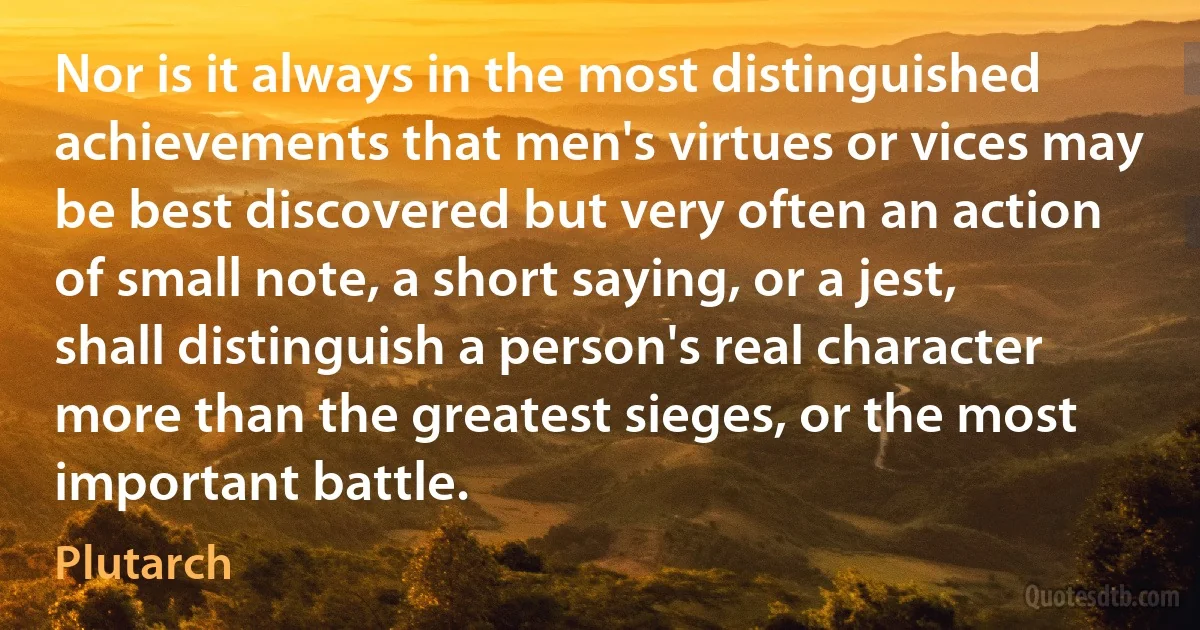 Nor is it always in the most distinguished achievements that men's virtues or vices may be best discovered but very often an action of small note, a short saying, or a jest, shall distinguish a person's real character more than the greatest sieges, or the most important battle. (Plutarch)