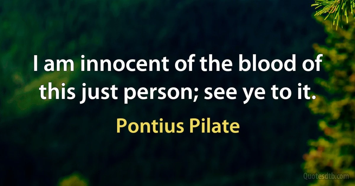 I am innocent of the blood of this just person; see ye to it. (Pontius Pilate)