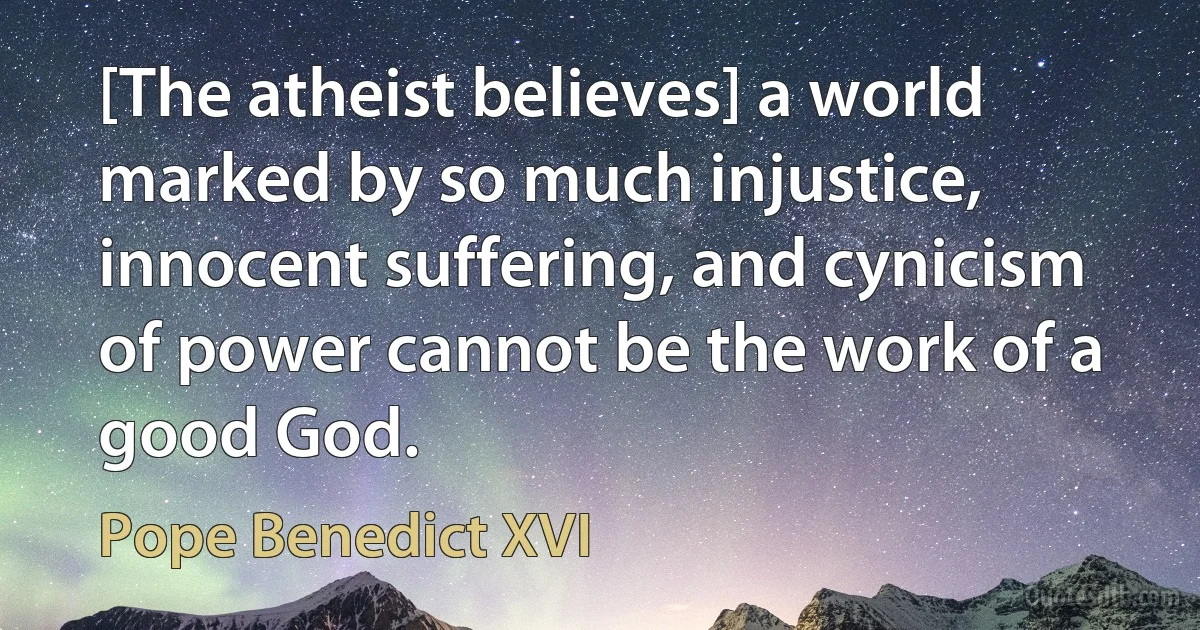 [The atheist believes] a world marked by so much injustice, innocent suffering, and cynicism of power cannot be the work of a good God. (Pope Benedict XVI)