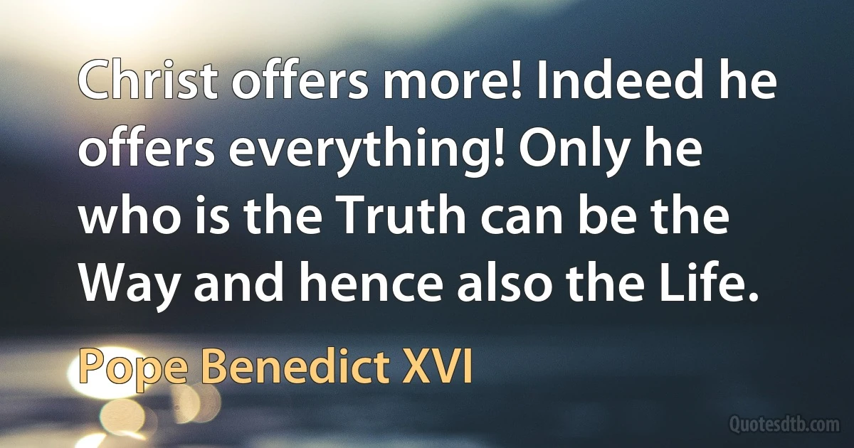 Christ offers more! Indeed he offers everything! Only he who is the Truth can be the Way and hence also the Life. (Pope Benedict XVI)