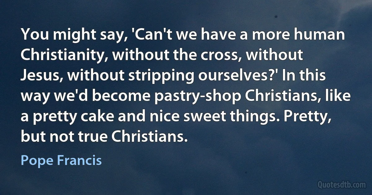 You might say, 'Can't we have a more human Christianity, without the cross, without Jesus, without stripping ourselves?' In this way we'd become pastry-shop Christians, like a pretty cake and nice sweet things. Pretty, but not true Christians. (Pope Francis)