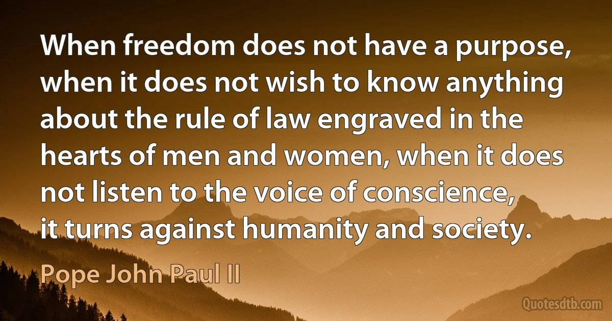 When freedom does not have a purpose, when it does not wish to know anything about the rule of law engraved in the hearts of men and women, when it does not listen to the voice of conscience, it turns against humanity and society. (Pope John Paul II)