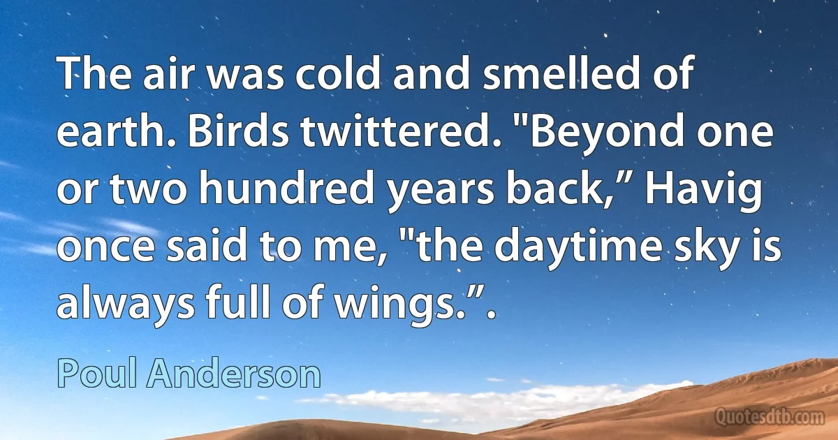 The air was cold and smelled of earth. Birds twittered. "Beyond one or two hundred years back,” Havig once said to me, "the daytime sky is always full of wings.”. (Poul Anderson)