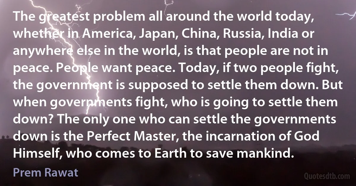 The greatest problem all around the world today, whether in America, Japan, China, Russia, India or anywhere else in the world, is that people are not in peace. People want peace. Today, if two people fight, the government is supposed to settle them down. But when governments fight, who is going to settle them down? The only one who can settle the governments down is the Perfect Master, the incarnation of God Himself, who comes to Earth to save mankind. (Prem Rawat)