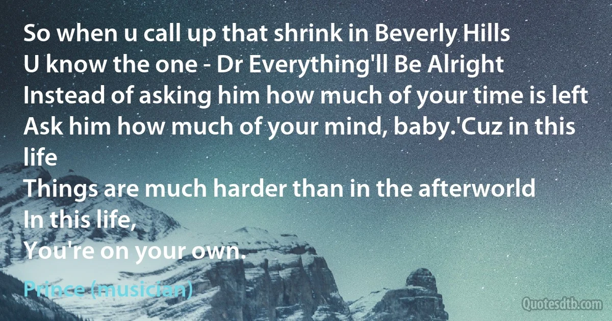 So when u call up that shrink in Beverly Hills
U know the one - Dr Everything'll Be Alright
Instead of asking him how much of your time is left
Ask him how much of your mind, baby.'Cuz in this life
Things are much harder than in the afterworld
In this life,
You're on your own. (Prince (musician))