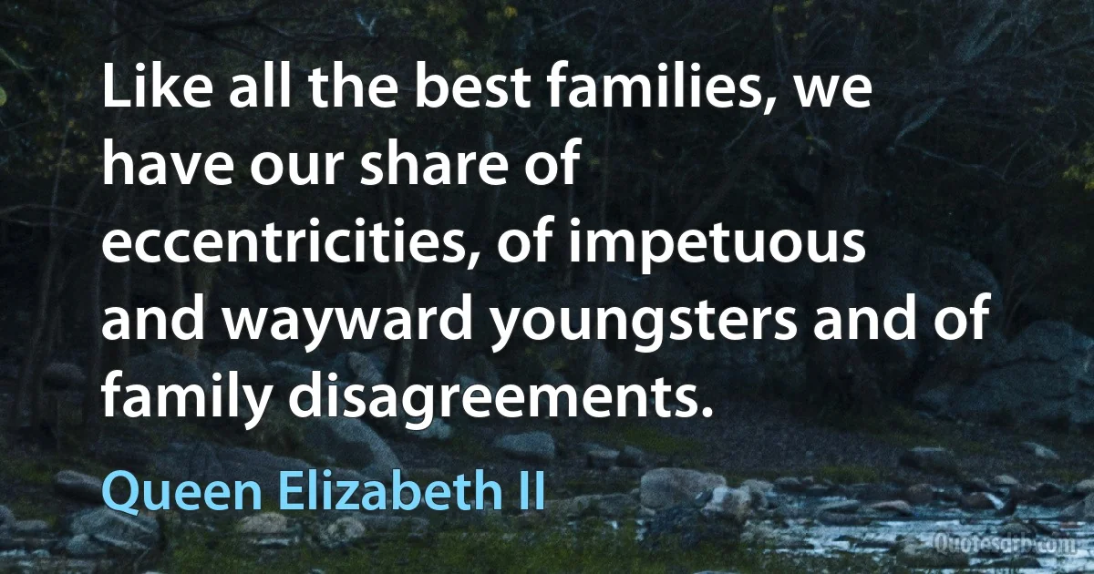 Like all the best families, we have our share of eccentricities, of impetuous and wayward youngsters and of family disagreements. (Queen Elizabeth II)