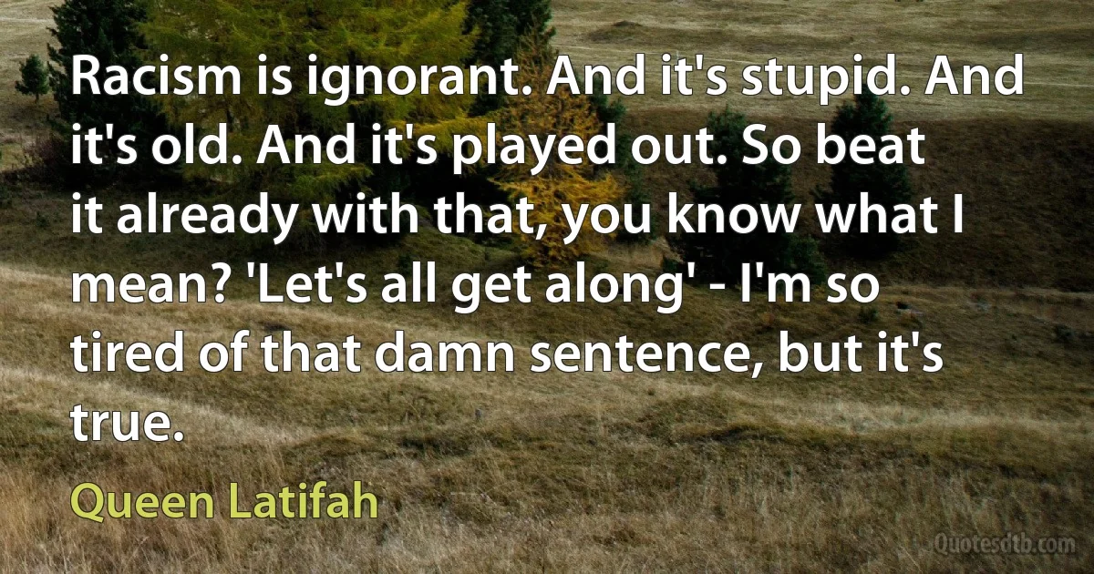 Racism is ignorant. And it's stupid. And it's old. And it's played out. So beat it already with that, you know what I mean? 'Let's all get along' - I'm so tired of that damn sentence, but it's true. (Queen Latifah)