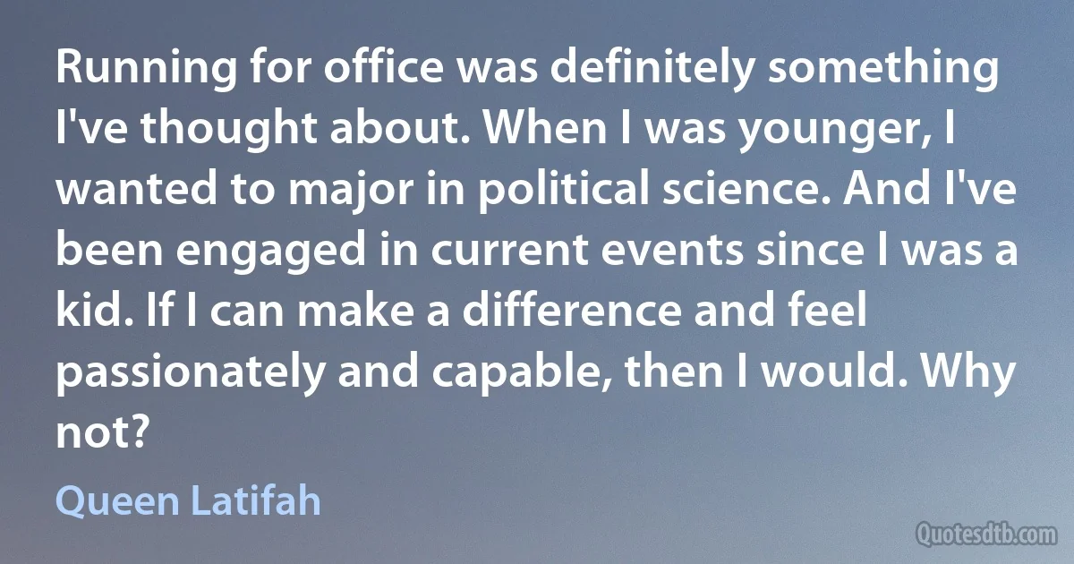 Running for office was definitely something I've thought about. When I was younger, I wanted to major in political science. And I've been engaged in current events since I was a kid. If I can make a difference and feel passionately and capable, then I would. Why not? (Queen Latifah)