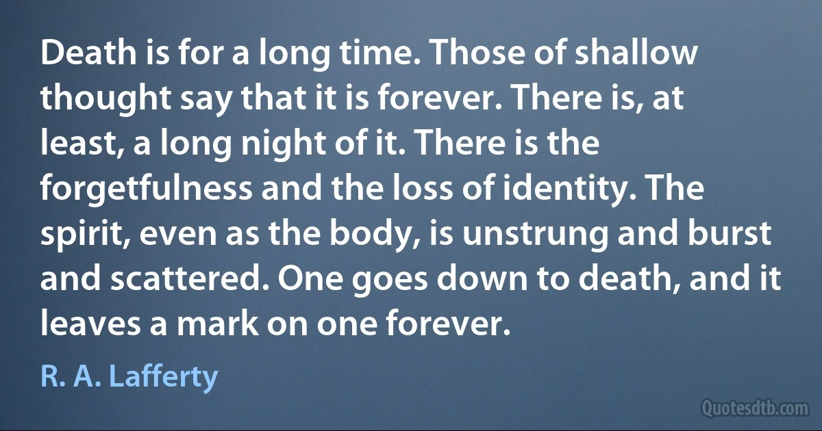 Death is for a long time. Those of shallow thought say that it is forever. There is, at least, a long night of it. There is the forgetfulness and the loss of identity. The spirit, even as the body, is unstrung and burst and scattered. One goes down to death, and it leaves a mark on one forever. (R. A. Lafferty)