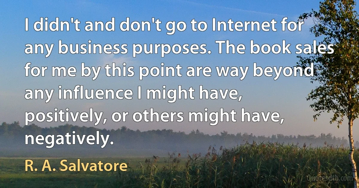 I didn't and don't go to Internet for any business purposes. The book sales for me by this point are way beyond any influence I might have, positively, or others might have, negatively. (R. A. Salvatore)