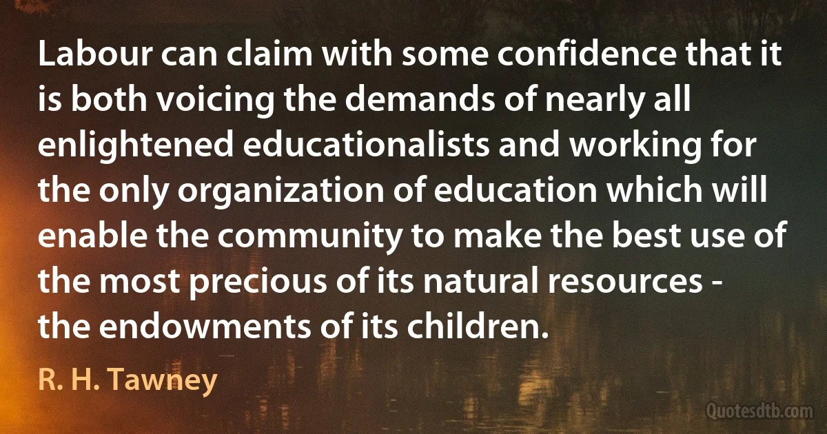 Labour can claim with some confidence that it is both voicing the demands of nearly all enlightened educationalists and working for the only organization of education which will enable the community to make the best use of the most precious of its natural resources - the endowments of its children. (R. H. Tawney)