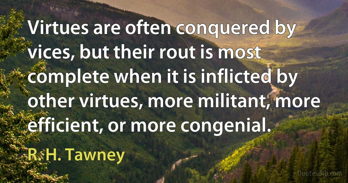 Virtues are often conquered by vices, but their rout is most complete when it is inflicted by other virtues, more militant, more efficient, or more congenial. (R. H. Tawney)