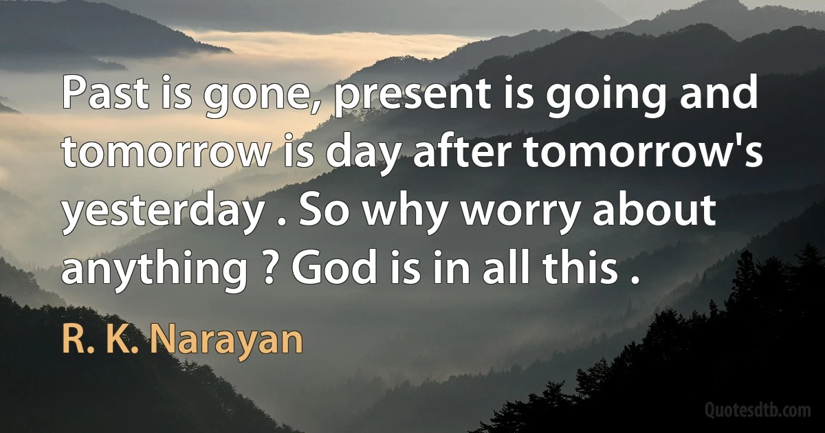 Past is gone, present is going and tomorrow is day after tomorrow's yesterday . So why worry about anything ? God is in all this . (R. K. Narayan)