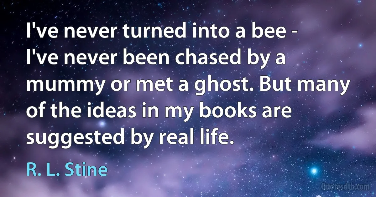 I've never turned into a bee - I've never been chased by a mummy or met a ghost. But many of the ideas in my books are suggested by real life. (R. L. Stine)