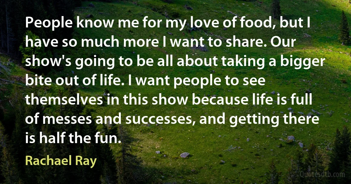 People know me for my love of food, but I have so much more I want to share. Our show's going to be all about taking a bigger bite out of life. I want people to see themselves in this show because life is full of messes and successes, and getting there is half the fun. (Rachael Ray)