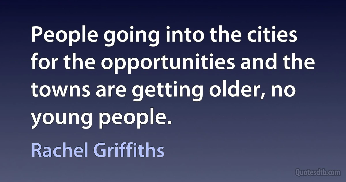 People going into the cities for the opportunities and the towns are getting older, no young people. (Rachel Griffiths)