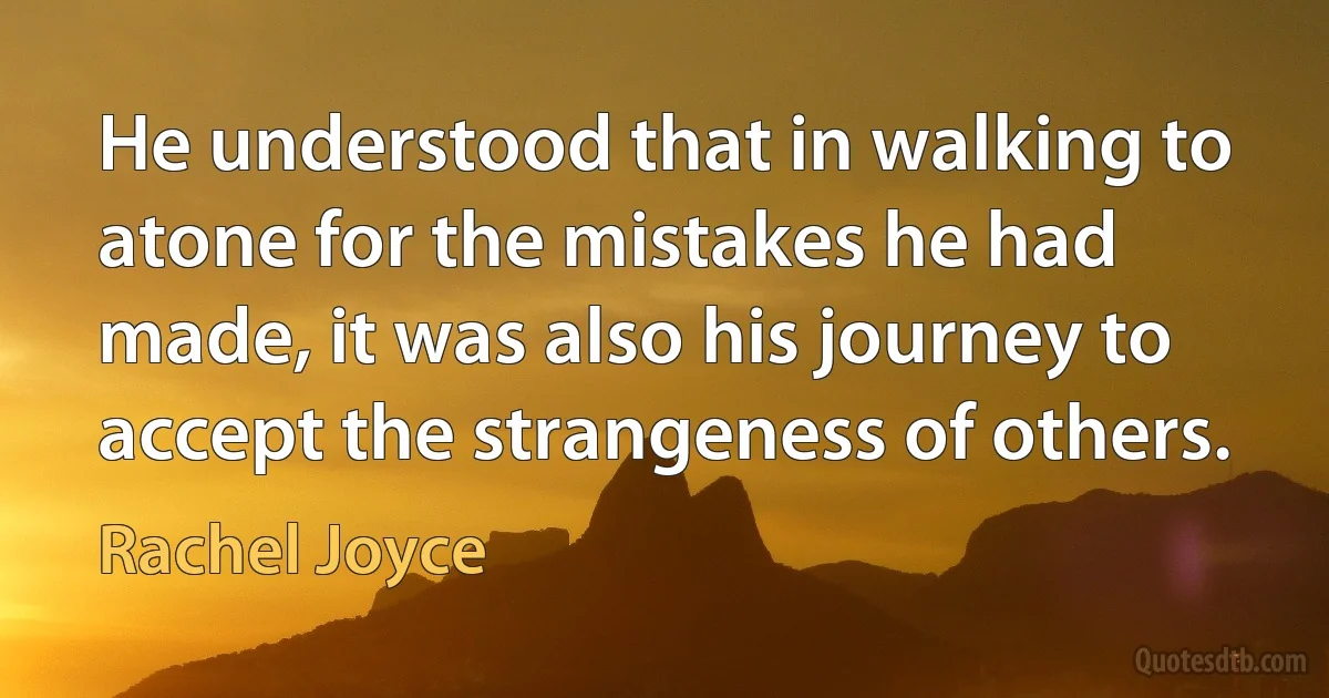 He understood that in walking to atone for the mistakes he had made, it was also his journey to accept the strangeness of others. (Rachel Joyce)