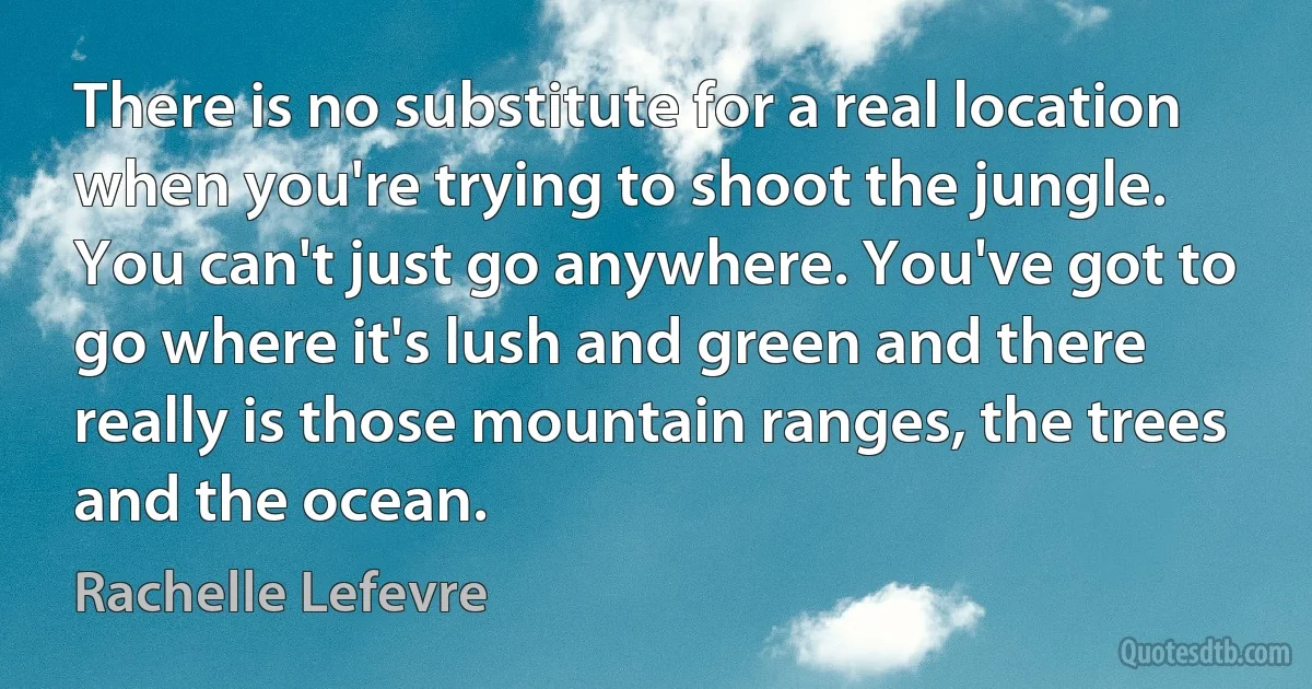 There is no substitute for a real location when you're trying to shoot the jungle. You can't just go anywhere. You've got to go where it's lush and green and there really is those mountain ranges, the trees and the ocean. (Rachelle Lefevre)