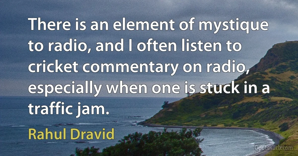 There is an element of mystique to radio, and I often listen to cricket commentary on radio, especially when one is stuck in a traffic jam. (Rahul Dravid)