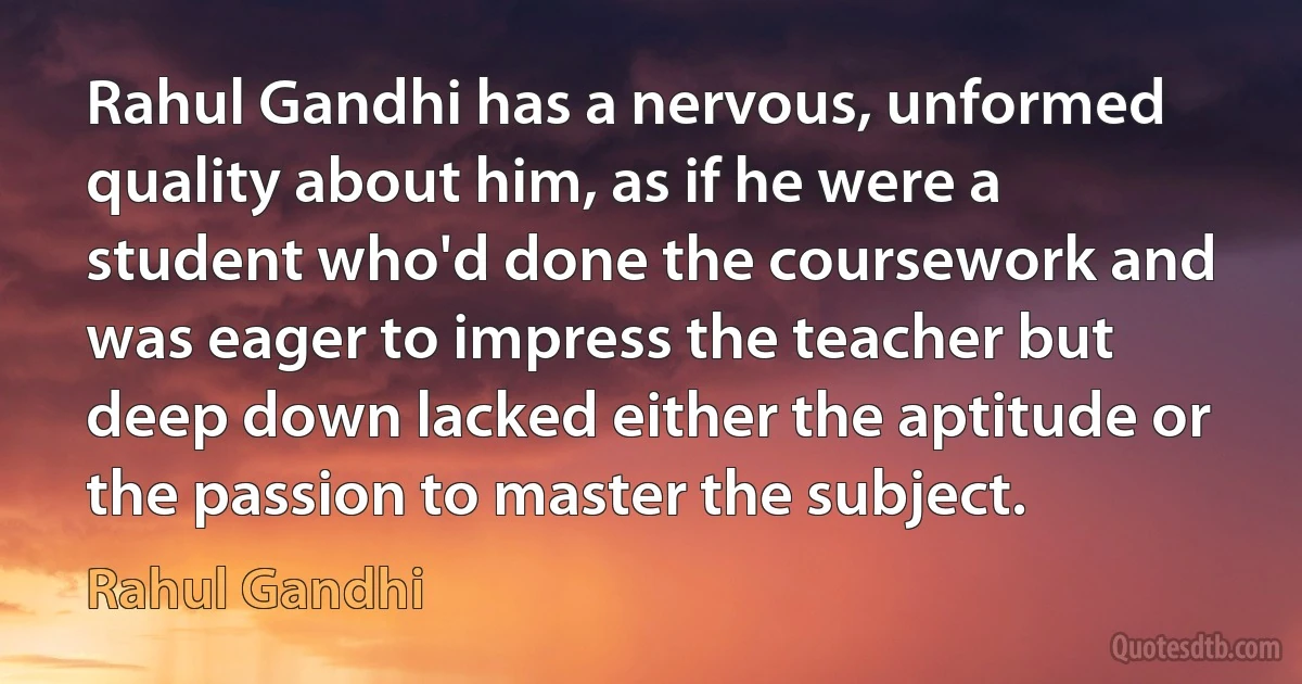 Rahul Gandhi has a nervous, unformed quality about him, as if he were a student who'd done the coursework and was eager to impress the teacher but deep down lacked either the aptitude or the passion to master the subject. (Rahul Gandhi)