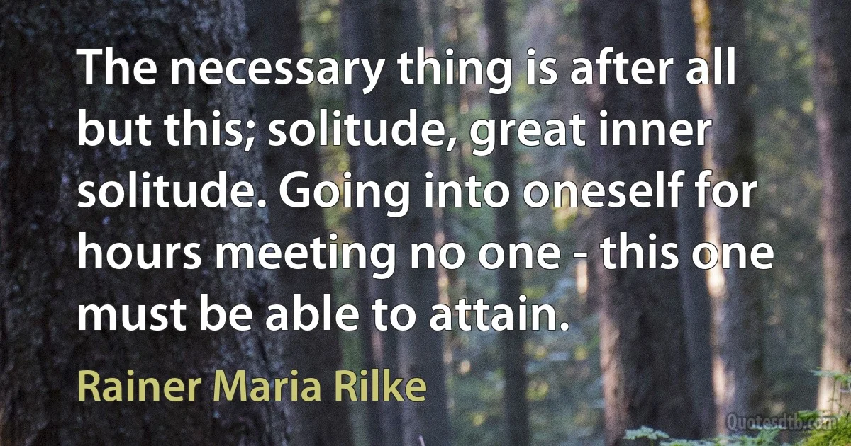 The necessary thing is after all but this; solitude, great inner solitude. Going into oneself for hours meeting no one - this one must be able to attain. (Rainer Maria Rilke)