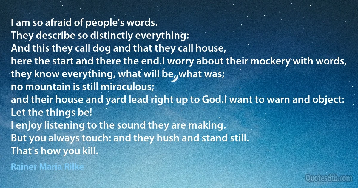 I am so afraid of people's words.
They describe so distinctly everything:
And this they call dog and that they call house,
here the start and there the end.I worry about their mockery with words,
they know everything, what will be, what was;
no mountain is still miraculous;
and their house and yard lead right up to God.I want to warn and object: Let the things be!
I enjoy listening to the sound they are making.
But you always touch: and they hush and stand still.
That's how you kill. (Rainer Maria Rilke)