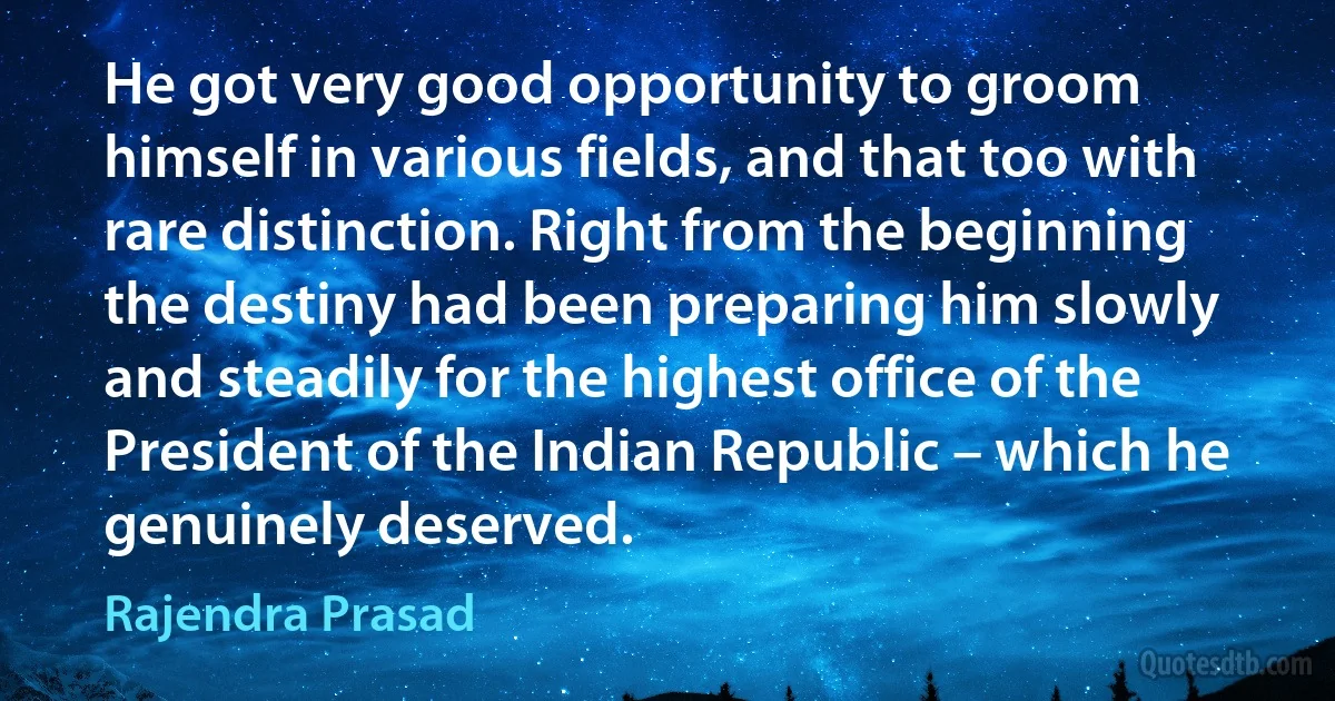 He got very good opportunity to groom himself in various fields, and that too with rare distinction. Right from the beginning the destiny had been preparing him slowly and steadily for the highest office of the President of the Indian Republic – which he genuinely deserved. (Rajendra Prasad)