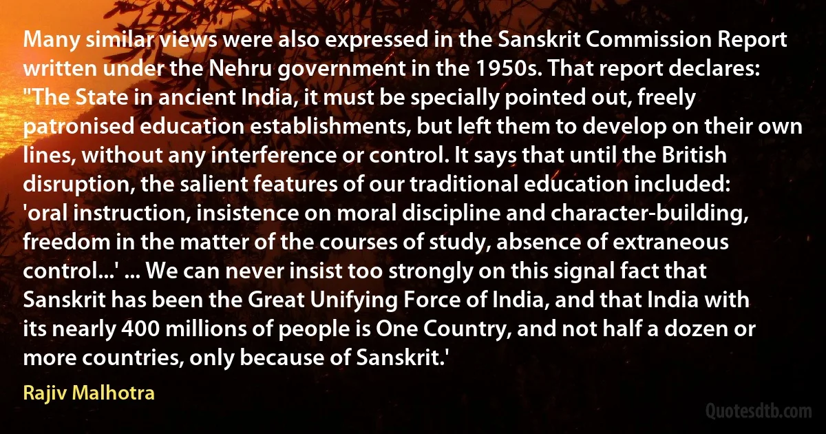 Many similar views were also expressed in the Sanskrit Commission Report written under the Nehru government in the 1950s. That report declares: "The State in ancient India, it must be specially pointed out, freely patronised education establishments, but left them to develop on their own lines, without any interference or control. It says that until the British disruption, the salient features of our traditional education included: 'oral instruction, insistence on moral discipline and character-building, freedom in the matter of the courses of study, absence of extraneous control...' ... We can never insist too strongly on this signal fact that Sanskrit has been the Great Unifying Force of India, and that India with its nearly 400 millions of people is One Country, and not half a dozen or more countries, only because of Sanskrit.' (Rajiv Malhotra)