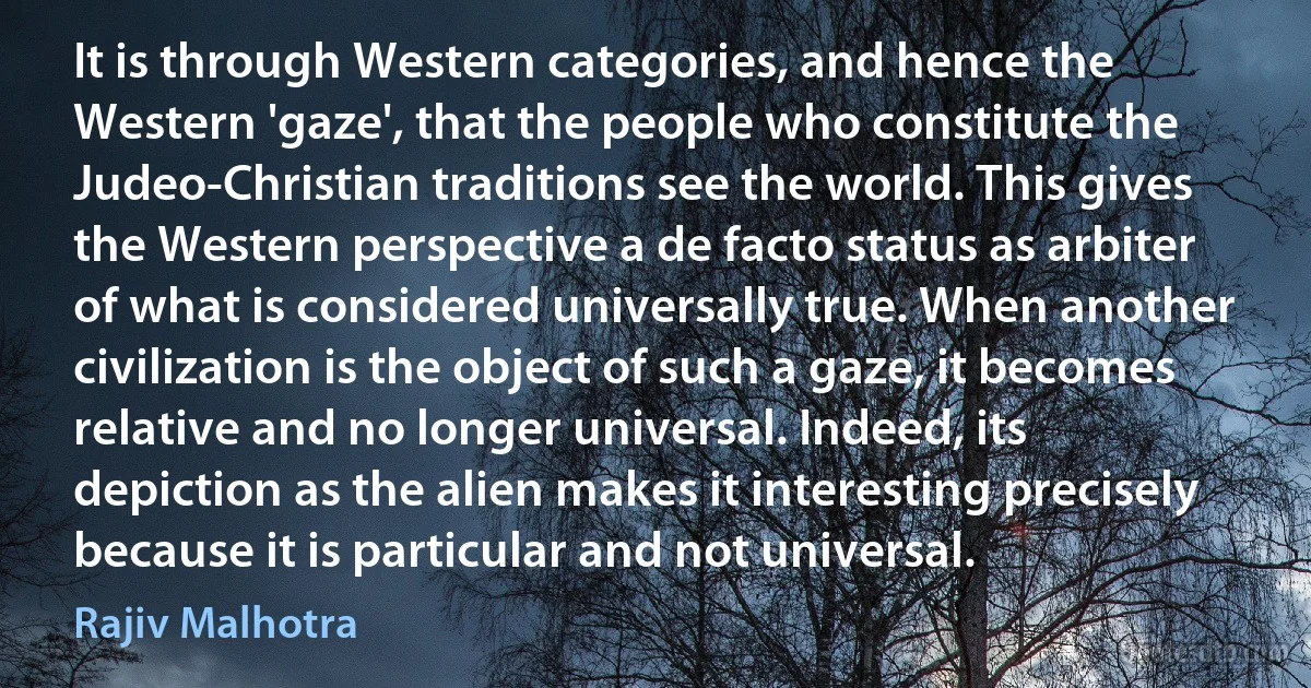 It is through Western categories, and hence the Western 'gaze', that the people who constitute the Judeo-Christian traditions see the world. This gives the Western perspective a de facto status as arbiter of what is considered universally true. When another civilization is the object of such a gaze, it becomes relative and no longer universal. Indeed, its depiction as the alien makes it interesting precisely because it is particular and not universal. (Rajiv Malhotra)