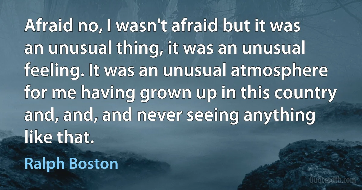 Afraid no, I wasn't afraid but it was an unusual thing, it was an unusual feeling. It was an unusual atmosphere for me having grown up in this country and, and, and never seeing anything like that. (Ralph Boston)