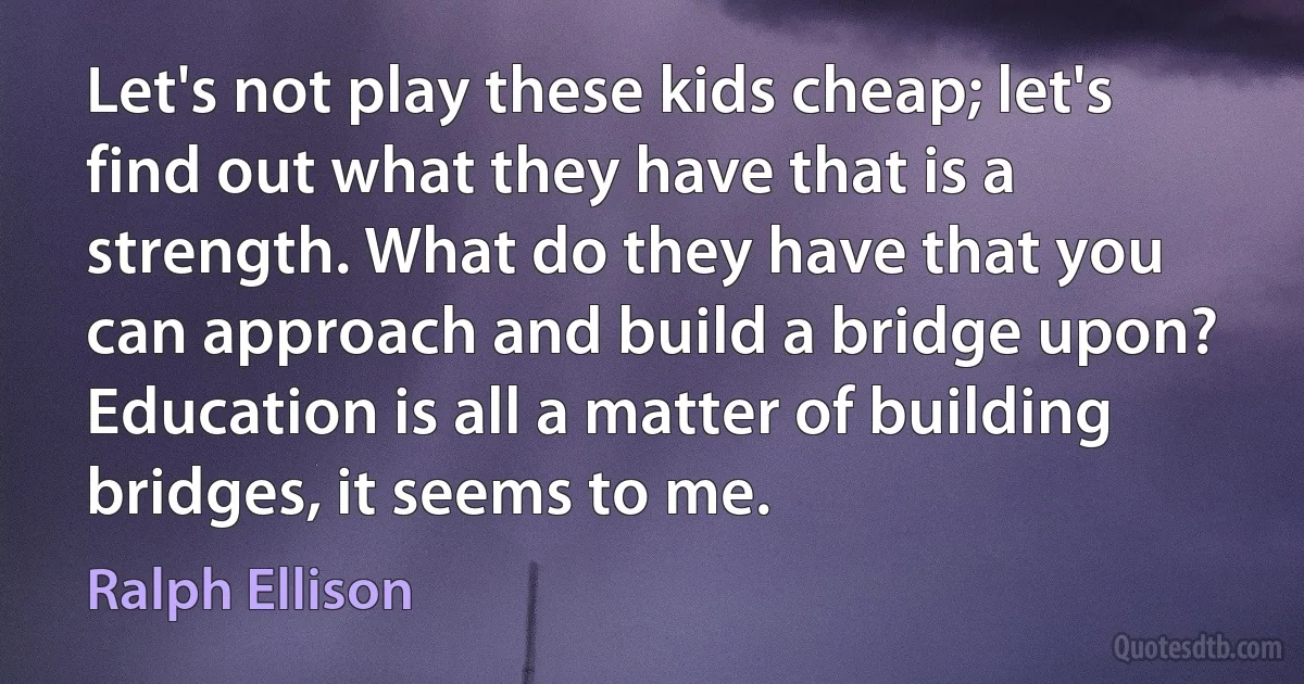 Let's not play these kids cheap; let's find out what they have that is a strength. What do they have that you can approach and build a bridge upon? Education is all a matter of building bridges, it seems to me. (Ralph Ellison)