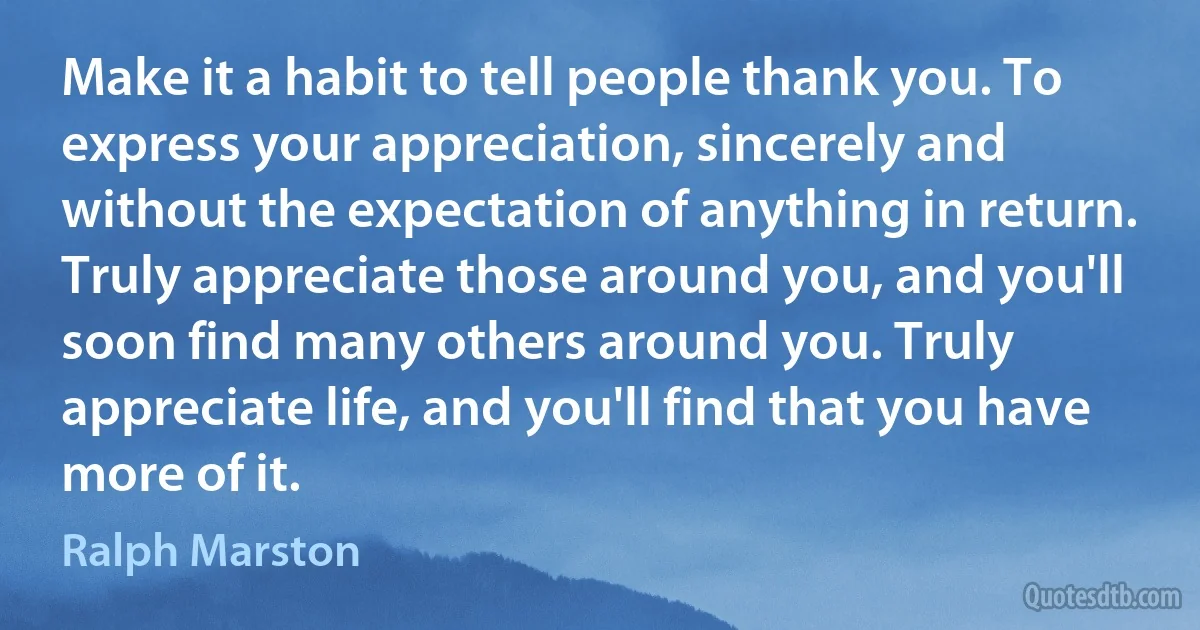 Make it a habit to tell people thank you. To express your appreciation, sincerely and without the expectation of anything in return. Truly appreciate those around you, and you'll soon find many others around you. Truly appreciate life, and you'll find that you have more of it. (Ralph Marston)