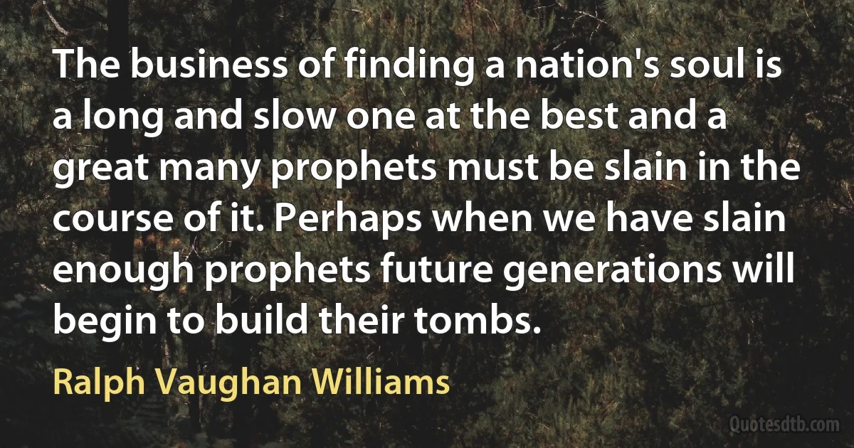 The business of finding a nation's soul is a long and slow one at the best and a great many prophets must be slain in the course of it. Perhaps when we have slain enough prophets future generations will begin to build their tombs. (Ralph Vaughan Williams)