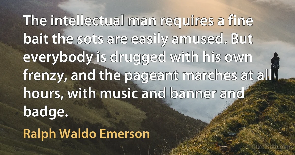 The intellectual man requires a fine bait the sots are easily amused. But everybody is drugged with his own frenzy, and the pageant marches at all hours, with music and banner and badge. (Ralph Waldo Emerson)