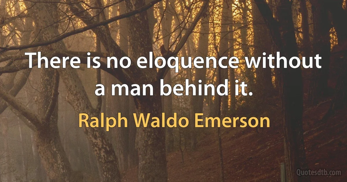 There is no eloquence without a man behind it. (Ralph Waldo Emerson)