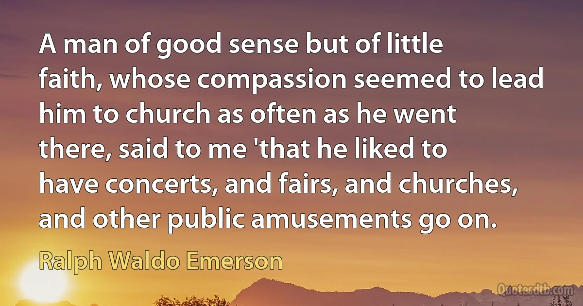 A man of good sense but of little faith, whose compassion seemed to lead him to church as often as he went there, said to me 'that he liked to have concerts, and fairs, and churches, and other public amusements go on. (Ralph Waldo Emerson)