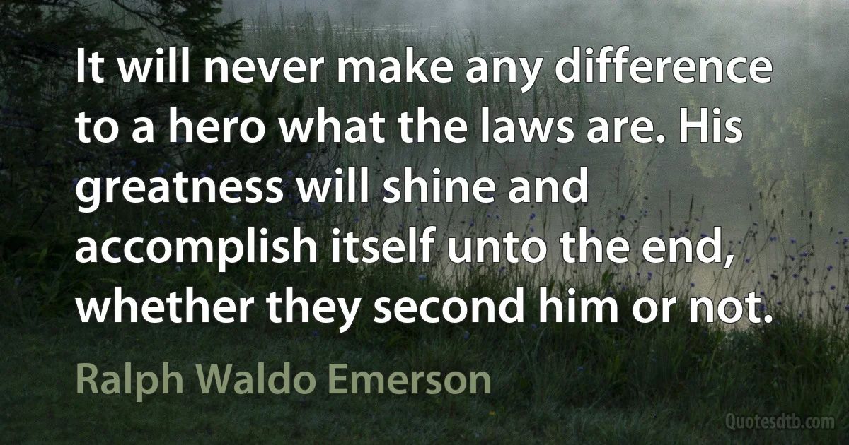 It will never make any difference to a hero what the laws are. His greatness will shine and accomplish itself unto the end, whether they second him or not. (Ralph Waldo Emerson)