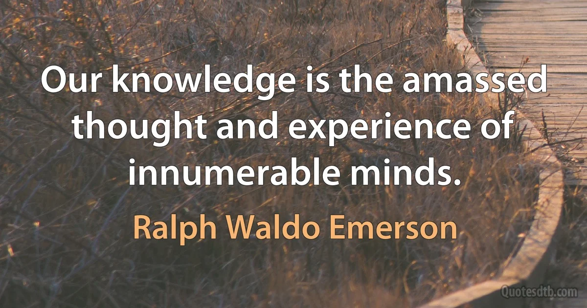 Our knowledge is the amassed thought and experience of innumerable minds. (Ralph Waldo Emerson)