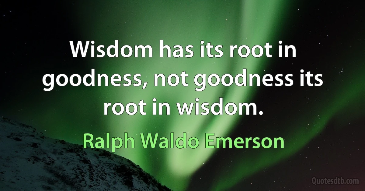 Wisdom has its root in goodness, not goodness its root in wisdom. (Ralph Waldo Emerson)