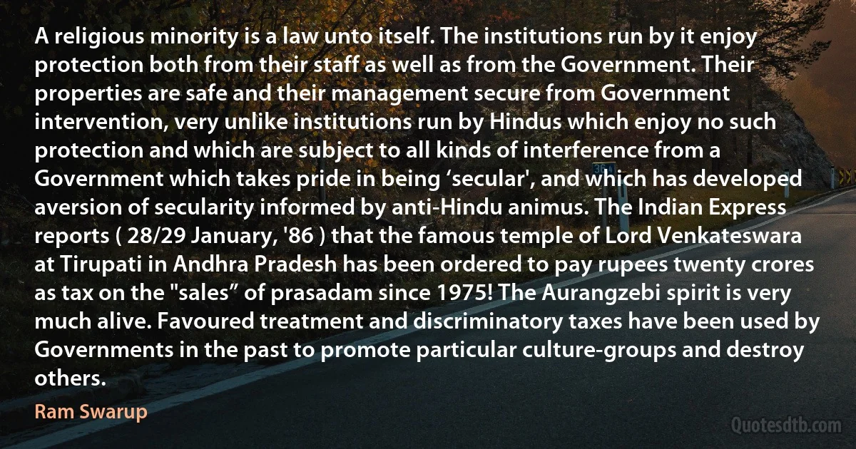 A religious minority is a law unto itself. The institutions run by it enjoy protection both from their staff as well as from the Government. Their properties are safe and their management secure from Government intervention, very unlike institutions run by Hindus which enjoy no such protection and which are subject to all kinds of interference from a Government which takes pride in being ‘secular', and which has developed aversion of secularity informed by anti-Hindu animus. The Indian Express reports ( 28/29 January, '86 ) that the famous temple of Lord Venkateswara at Tirupati in Andhra Pradesh has been ordered to pay rupees twenty crores as tax on the "sales” of prasadam since 1975! The Aurangzebi spirit is very much alive. Favoured treatment and discriminatory taxes have been used by Governments in the past to promote particular culture-groups and destroy others. (Ram Swarup)