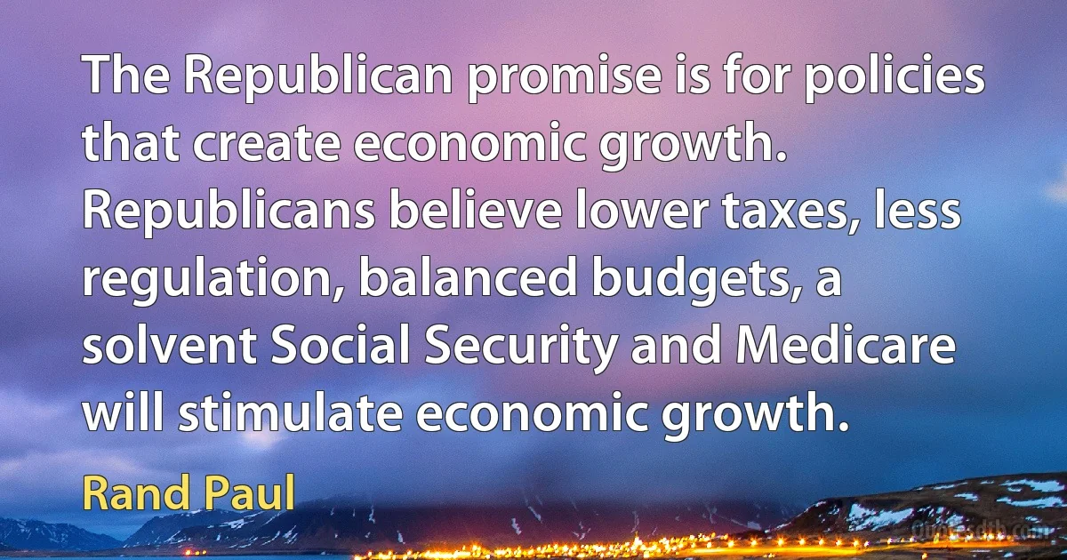 The Republican promise is for policies that create economic growth. Republicans believe lower taxes, less regulation, balanced budgets, a solvent Social Security and Medicare will stimulate economic growth. (Rand Paul)