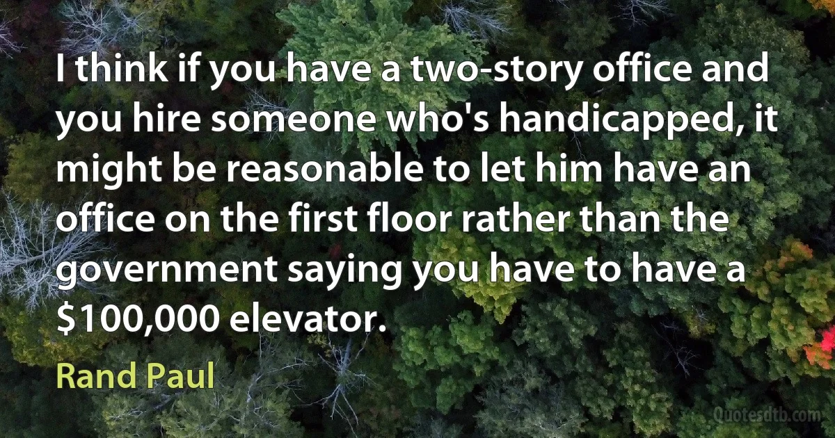 I think if you have a two-story office and you hire someone who's handicapped, it might be reasonable to let him have an office on the first floor rather than the government saying you have to have a $100,000 elevator. (Rand Paul)