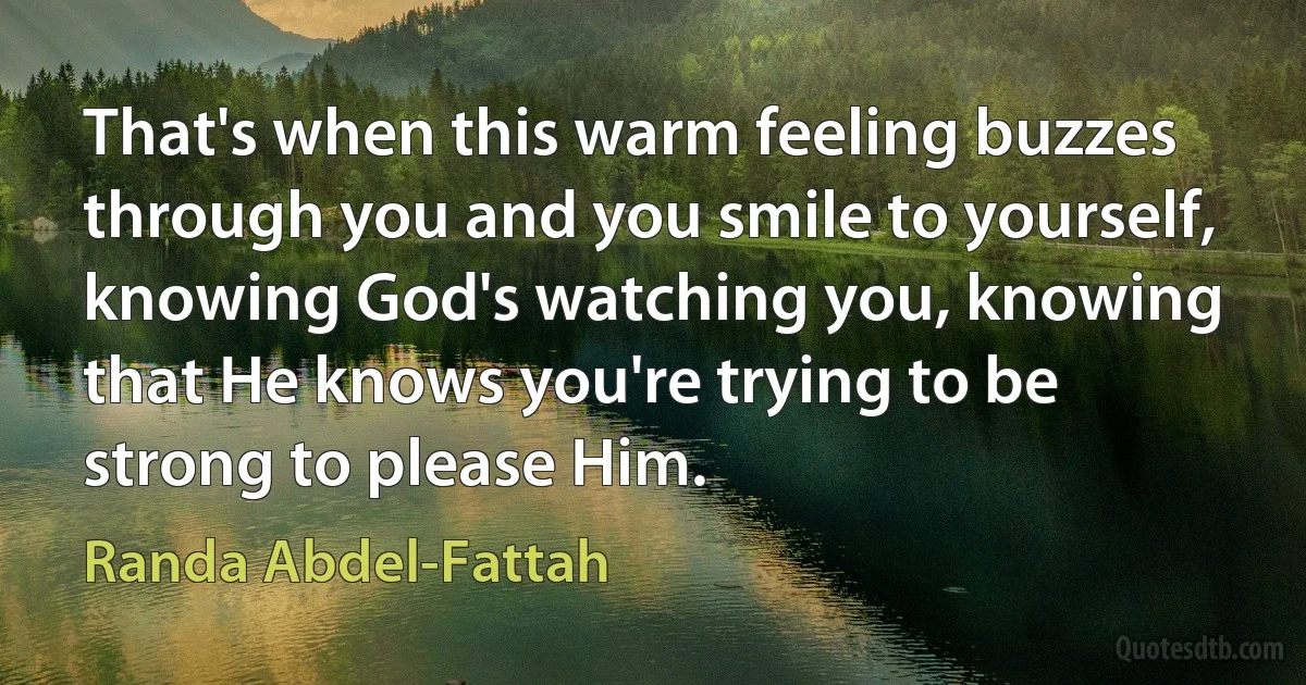 That's when this warm feeling buzzes through you and you smile to yourself, knowing God's watching you, knowing that He knows you're trying to be strong to please Him. (Randa Abdel-Fattah)