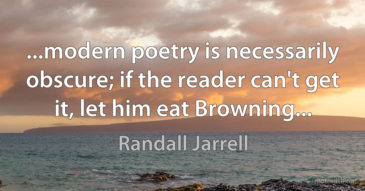 ...modern poetry is necessarily obscure; if the reader can't get it, let him eat Browning... (Randall Jarrell)